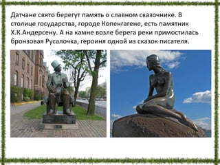 Датчане свято берегут память о славном сказочнике. В
столице государства, городе Копенгагене, есть памятник
Х.К.Андерсену. А на камне возле берега реки примостилась
бронзовая Русалочка, героиня одной из сказок писателя.
 