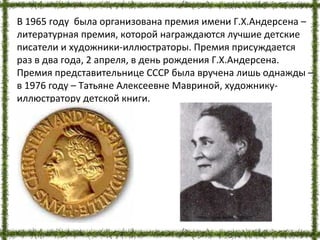 В 1965 году была организована премия имени Г.Х.Андерсена –
литературная премия, которой награждаются лучшие детские
писатели и художники-иллюстраторы. Премия присуждается
раз в два года, 2 апреля, в день рождения Г.Х.Андерсена.
Премия представительнице СССР была вручена лишь однажды –
в 1976 году – Татьяне Алексеевне Мавриной, художнику-
иллюстратору детской книги.
http://pusk.by/bbe/75527/
 