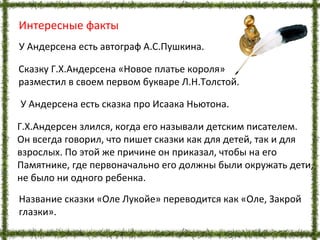 Интересные факты
У Андерсена есть сказка про Исаака Ньютона.
Г.Х.Андерсен злился, когда его называли детским писателем.
Он всегда говорил, что пишет сказки как для детей, так и для
взрослых. По этой же причине он приказал, чтобы на его
Памятнике, где первоначально его должны были окружать дети,
не было ни одного ребенка.
У Андерсена есть автограф А.С.Пушкина.
Сказку Г.Х.Андерсена «Новое платье короля»
разместил в своем первом букваре Л.Н.Толстой.
Название сказки «Оле Лукойе» переводится как «Оле, Закрой
глазки».
 