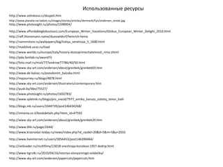 Использованные ресурсы
http://www.planeta-na-ladoni.ru/images/stories/articles/denmark/Fyn/andersen_street.jpg
http://www.sky-art.com/andersen/about/grenbek/grenbek03.htm
http://ralf.thonemann.name/duesseldorf/heinrich-heine
http://simania.co.il/bookdetails.php?item_id=47592
http://blogs.mk.ru/users/3344739/post146434268/
http://www.de-balzac.ru/psevdonim_balzaka.html
http://www.affordableglobustours.com/European_Winter_Vacations/Globus_European_Winter_Delight_2010.html
http://madshok.ucoz.ru/load
http://foto.mail.ru/mail/777andrew77786/40/50.html
http://www.worlds.ru/europe/italy/history-dostoprimechatelnosti_rima.shtml
http://www.photosight.ru/photos/1650783/
http://www.spletnik.ru/blogs/pro_zvezd/7977_enriko_karuzo_zolotoj_tenor_italii
http://namonitore.ru/wallpapers/big/italiya_venetsiya_5_1600.html
http://www.sky-art.com/andersen/about/grenbek/grenbek20.htm
http://www.0lik.ru/page/2644/
http://www.krasnodar-today.ru/news/index.php?id_razdel=20&d=5&m=5&y=2010
http://www.liveinternet.ru/users/3056453/post146390464/
http://netloader.ru/multfilmy/13018-snezhnaja-koroleva-1957-dvdrip.html
http://www.tigrulki.ru/2010/04/16/istoriya-olovyannogo-soldatika/
http://www.sky-art.com/andersen/papercuts/papercuts.htm
http://www.zelinkova.cz/dospeli.htm
http://www.sky-art.com/andersen/illustrators/contemporary.htm
http://myjourney.ru/blogs/4878.html
http://www.photosight.ru/photos/1598004/
http://pda.fantlab.ru/award75
http://pusk.by/bbe/75527/
 