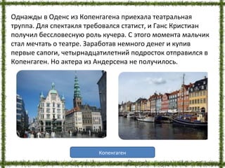 Однажды в Оденс из Копенгагена приехала театральная
труппа. Для спектакля требовался статист, и Ганс Кристиан
получил бессловесную роль кучера. С этого момента мальчик
стал мечтать о театре. Заработав немного денег и купив
первые сапоги, четырнадцатилетний подросток отправился в
Копенгаген. Но актера из Андерсена не получилось.
Копенгаген
 