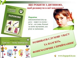 ЩО РОБИТИ З ДИТИНОЮ,
щоб розвинути в неї мовлення?
www.logoped.in.ua
Пароніми
(квазіомоніми) (від гр.
para – поруч та onoma –
ім’я) – це слова, близькі
за своїм звучанням, але
різні за значенням
 