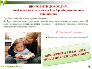 ЩО РОБИТИ ДОРОСЛИМ,
щоб мовлення дитини від 1 до 2 років розвивалося
повноцінно?
www.logoped.in.ua
1 р. 8 міс. – 40 слів; слова-звуконаслідування.
До 2 р. – розрізняє на слух усі звуки та слова, схожі за звучанням; в словнику вже 100
слів; з’являються перші речення (іменник + дієслово); розуміння множини,
зменшувально-пестливих значень.
 ”Сюсюкання” з дитиною.
 Виконання дитиною простих інструкцій.
 