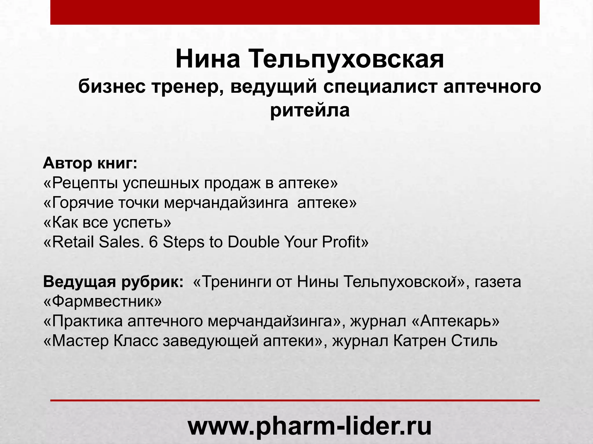 Нина Тельпуховская
бизнес тренер, ведущий специалист аптечного
ритейла
Автор книг:
«Рецепты успешных продаж в аптеке»
«Горячие точки мерчандайзинга аптеке»
«Как все успеть»
«Retail Sales. 6 Steps to Double Your Profit»
Ведущая рубрик:
«Тренинги от Нины Тельпуховской», газета
«Фармвестник»
«Практика аптечного мерчандайзинга», журнал «Аптекарь»
«Мастер Класс заведующей аптеки», журнал Катрен Стиль
www.pharm-lider.ru