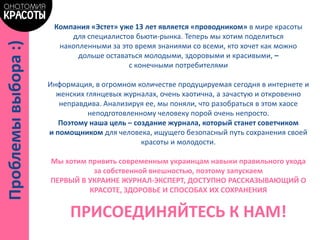 Компания «Эстет» уже 13 лет является «проводником» в мире красоты
для специалистов бьюти-рынка. Теперь мы хотим поделиться
накопленными за это время знаниями со всеми, кто хочет как можно
дольше оставаться молодыми, здоровыми и красивыми, –
с конечными потребителями
Информация, в огромном количестве продуцируемая сегодня в интернете и
женских глянцевых журналах, очень хаотична, а зачастую и откровенно
неправдива. Анализируя ее, мы поняли, что разобраться в этом хаосе
неподготовленному человеку порой очень непросто.
Поэтому наша цель – создание журнала, который станет советчиком
и помощником для человека, ищущего безопасный путь сохранения своей
красоты и молодости.
Мы хотим привить современным украинцам навыки правильного ухода
за собственной внешностью, поэтому запускаем
ПЕРВЫЙ В УКРАИНЕ ЖУРНАЛ-ЭКСПЕРТ, ДОСТУПНО РАССКАЗЫВАЮЩИЙ О
КРАСОТЕ, ЗДОРОВЬЕ И СПОСОБАХ ИХ СОХРАНЕНИЯ
ПРИСОЕДИНЯЙТЕСЬ К НАМ!
Проблемывыбора:)
 