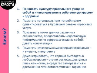 1. Прививать культуру правильного ухода за
собой и инвестирования в собственную красоту
и здоровье
2. Помогать потенциальным потребителям
ориентироваться в бурлящем океане «красивых
услуг»
3. Показывать точки зрения различных
специалистов, предоставлять недостающую
информацию по вопросам ухода за собой,
давать консультации
4. Помогать читателям самосовершенствоваться –
и внешне, и внутренне
5. Демонстрировать, что хорошо выглядеть в
любом возрасте – это не роскошь, доступная
лишь немногим, а средство саморазвития и
достижения личностного успеха и гармонии
Зачем?
 