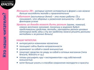 Женщины 28+, которые хотят оставаться в форме и как можно
дольше выглядеть молодо и привлекательно
Работают (воспитание детей – это тоже работа ) и
понимают, что здоровье и ухоженная внешность – один из
факторов успеха
Уровень их дохода может быть разным (кроме, пожалуй,
самого жесткого эконома), поскольку в журнале будут
представлены средства, методы, препараты разных ценовых
категорий (ведь одну и ту же проблему можно решать разными
методами и за разные деньги)
НАШИ ЧИТАТЕЛИ:
 интересуются новинками косметики
 посещают сайты бьюти-направленности
 ухаживают за собой и своей внешностью
 покупают средства по уходу за собой в сетевых магазинах (типа
Brocard, Watsons и т.д.)
 готовы расширить круг «экспериментов» над собственной
внешностью
 хотят больше узнать о способах сохранения молодости и красоты
Ктонашичитатели?
 