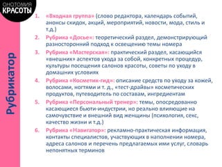 1. «Входная группа» (слово редактора, календарь событий,
анонсы скидок, акций, мероприятий, новости, мода, стиль и
т.д.)
2. Рубрика «Досье»: теоретический раздел, демонстрирующий
разносторонний подход к освещению темы номера
3. Рубрика «Мастерская»: практический раздел, касающийся
«внешних» аспектов ухода за собой, конкретных процедур,
культуры посещения салонов красоты, советы по уходу в
домашних условиях
4. Рубрика «Косметик-гид»: описание средств по уходу за кожей,
волосами, ногтями и т. д., «тест-драйвы» косметических
продуктов, путеводитель по составам, ингредиентам
5. Рубрика «Персональный тренер»: темы, опосредованно
касающиеся бьюти-индустрии, но реально влияющие на
самочувствие и внешний вид женщины (психология, секс,
качество жизни и т.д.)
6. Рубрика «Навигатор»: рекламно-практическая информация,
контакты специалистов, участвующих в наполнении номера,
адреса салонов и перечень предлагаемых ими услуг, словарь
непонятных терминов
Рубрикатор
 