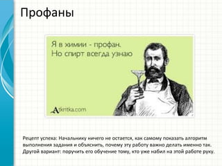 Профаны
Рецепт успеха: Начальнику ничего не остается, как самому показать алгоритм
выполнения задания и объяснить, почему эту работу важно делать именно так.
Другой вариант: поручить его обучение тому, кто уже набил на этой работе руку.
 