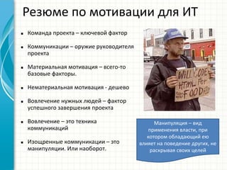 Резюме по мотивации для ИТ
Манипуляция – вид
применения власти, при
котором обладающий ею
влияет на поведение других, не
раскрывая своих целей
 Команда проекта – ключевой фактор
 Коммуникации – оружие руководителя
проекта
 Материальная мотивация – всего-то
базовые факторы.
 Нематериальная мотивация - дешево
 Вовлечение нужных людей – фактор
успешного завершения проекта
 Вовлечение – это техника
коммуникаций
 Изощренные коммуникации – это
манипуляции. Или наоборот.
 