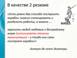 В качестве 2 резюме
«Есть ровно два способа построить
корабль: можно спланировать и
разделить работы, а можно ….
заразить людей любовью к бескрайнему
морю (использовать технику
манипуляции) – и тогда они сами
построят корабль!»
Антуан де сент-Экзюпери
 
