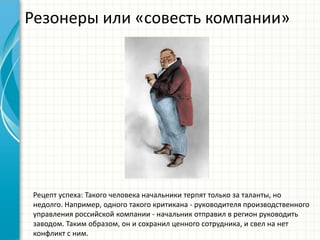 Резонеры или «совесть компании»
Рецепт успеха: Такого человека начальники терпят только за таланты, но
недолго. Например, одного такого критикана - руководителя производственного
управления российской компании - начальник отправил в регион руководить
заводом. Таким образом, он и сохранил ценного сотрудника, и свел на нет
конфликт с ним.
 