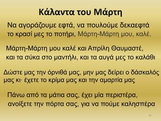 ηο κπαζί μερ ηο ποηήπι, Μάπηη-Μάπηη μος, καλέ.
και ηα ζύκα ζηο μανηήλι, και ηα αςγά μερ ηο καλάθι.
.
ανοίξεηε ηην πόπηα ζαρ, για να πούμε καληζπέπα
Να αγοπάζοςμε εθηά, να ποςλούμε δεκαεθηά
Μάπηη-Μάπηη μος καλέ και Αππίλη Θαςμαζηέ,
Δώζηε μαρ ηην όπνιθά μαρ, μην μαρ δείπει ο δάζκαλόρ
μαρ κι έσεηε ηο κπίμα μαρ και ηην αμαπηία μαρ
Πάνω από ηα μάηια ζαρ, έσει μία πεπιζηέπα,
Κάλαντα του Μάρτθ
50
 