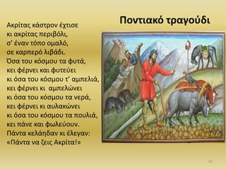 Ακρίτασ κάςτρον ζχτιςε
κι ακρίτασ περιβόλι,
ς’ ζναν τόπο ομαλό,
ςε καρπερό λιβάδι.
Όςα του κόςμου τα φυτά,
κει φζρνει και φυτεφει
κι όςα του κόςμου τ’ αμπελιά,
κει φζρνει κι αμπελϊνει
κι όςα του κόςμου τα νερά,
κει φζρνει κι αυλακϊνει
κι όςα του κόςμου τα πουλιά,
κει πάνε και φωλεφουν.
Πάντα κελάθδαν κι ζλεγαν:
«Πάντα να ηεισ Ακρίτα!»
Ροντιακό τραγοφδι
62
 