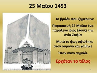 Το βράδυ που ξθμζρωνε
Ραραςκευι 25 Μαΐου ζνα
παράξενο φωσ ζλουηε τθν
Αγία Σοφία
Μετά το φωσ υψϊκθκε
ςτον ουρανό και χάκθκε
Ιταν κακό ςθμάδι.
Ερχόταν το τζλοσ
25 Μαΐου 1453
95
 