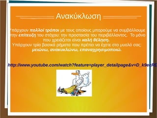 Ανακύκλωση
Υπάρχουν πολλοί τρόποι με τους οποίους μπορούμε να συμβάλλουμε
στην επίτευξη του στόχου: την προστασία του περιβάλλοντος. Το μόνο
που χρειάζεται είναι καλή θέληση.
Υπάρχουν τρία βασικά ρήματα που πρέπει να έχετε στο μυαλό σας:
μειώνω, ανακυκλώνω, επαναχρησιμοποιώ.
http://www.youtube.com/watch?feature=player_detailpage&v=D_k9ecRD
 