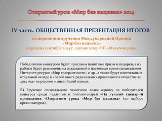 _______________________________________________________
IV часть. ОБЩЕСТВЕННАЯ ПРЕЗЕНТАЦИЯ ИТОГОВ
на церемонии вручения Международной Премии
«Мир без нацизма»
(середина сентября 2014 г., организатор НП «Мультимедия»).
Победителям конкурсов будут присланы памятные призы и подарки, а их
работы будут размещены на создаваемой в настоящее время специальном
Интернет-ресурсе «Мир толерантности» и др., а также будут напечатаны в
отдельной вкладе в «Белой книге радикальных проявлений в обществе за
2014 год» на русском и английской языках.
В) Вручение специального памятного знака одному из победителей
конкурса среди педагогов и библиотекарей «На лучший сценарий
проведения «Открытого урока «Мир без нацизма» (по выбору
организаторов).
 
