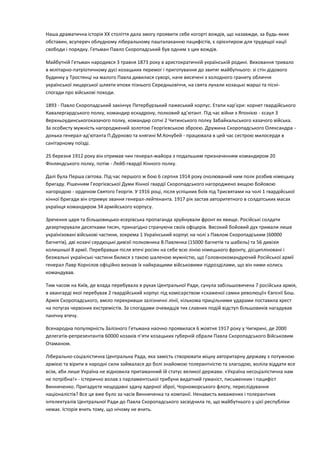 Наша драматична історія ХХ століття дала змогу проявити себе когорті вождів, що назавжди, за будь-яких
обставин, всупереч облудному ліберальному пашталаканню пацифістів, є орієнтиром для трудящої нації
свободи і порядку. Гетьман Павло Скоропадський був одним з цих вождів.
Майбутній Гетьман народився 3 травня 1873 року в аристократичній українській родині. Виховання тривало
в мілітарно-патріотичному дусі козацьких перемог і приготування до звитяг майбутнього: зі стін дідового
будинку у Тростянці на малого Павла дивилися суворі, наче висечені з холодного граниту обличчя
української лицарської шляхти епохи пізнього Середньовіччя, на свята лунали козацькі марші та пісні-
спогади про військові походи.
1893 - Павло Скоропадський закінчує Петербурзький пажеський корпус. Етапи кар’єри: корнет гвардійського
Кавалергардського полку, командир ескадрону, полковий ад’ютант. Під час війни з Японією - єсаул 3
Верхньоудинськогоказачого полку, командир сотні 2 Читинського полку Забайкальського казачого війська.
За особисту мужність нагороджений золотою Георгієвською зброєю. Дружина Скоропадського Олександра -
донька генерал-ад’ютанта П.Дурново та княгині М.Кочубей - працювала в цей час сестрою милосердя в
санітарному поїзді.
25 березня 1912 року він отримав чин генерал-майора з подальшим призначенням командиром 20
Фінляндського полку, потім - Лейб-гвардії Кінного полку.
Далі була Перша світова. Під час першого ж бою 6 серпня 1914 року очолюваний ним полк розбив німецьку
бригаду. Рішенням Георгієвської Думи Кінної гвардії Скоропадського нагороджено вищою бойовою
нагородою - орденом Святого Георгія. У 1916 році, після успішних боїв під Трисвятами на чолі 1 гвардійської
кінної бригади він отримує звання генерал-лейтенанта. 1917 рік застав авторитетного в солдатських масах
українця командиром 34 армійського корпусу.
Зречення царя та більшовицько-есерівська пропаганда зруйнували фронт як явище. Російські солдати
дезертирували десятками тисяч, принагідно страчуючи своїх офіцерів. Високий бойовий дух тримали лише
українізовані військові частини, зокрема 1 Український корпус на чолі з Павлом Скоропадським (60000
багнетів), дві козачі сердюцькі дивізії полковника В.Павленка (15000 багнетів та шабель) та 56 дивізія
колишньої 8 армії. Перебравши після втечі росіян на себе всю лінію німецького фронту, дісципліновані і
безжальні українські частини билися з такою шаленою мужністю, що Головнокомандуючий Російської армії
генерал Лавр Корнілов офіційно визнав їх найкращими військовими підрозділами, що він ними колись
командував.
Тим часом на Київ, де влада перебувала в руках Центральної Ради, сунула забільшовичена 7 російська армія,
в авангарді якої перебував 2 гвардійський корпус під комісарством «скаженої самки революції» Євгєнії Бош.
Армія Скоропадського, вміло перекривши залізничні лінії, кількома прицільними ударами поставила хрест
на потугах червоних екстремістів. За спогадами очевидців тих славних подій відступ більшовиків нагадував
панічну втечу.
Всенародна популярність Залізного Гетьмана наочно проявилася 6 жовтня 1917 року у Чигирині, де 2000
делегатів-репрезентантів 60000 козаків п’яти козацьких губерній обрали Павла Скоропадського Військовим
Отаманом.
Ліберально-соціалістична Центральна Рада, яка замість створювати міцну авторитарну державу з потужною
армією та вірити в народні сили займалася до болі знайомою толерантністю та злагодою, воліла віддати все
всім, аби лише Україна не відновила притаманний їй статус великої держави. «Україна несоціалістична нам
не потрібна!» - істерично волав з парламентської трибуни видатний гуманіст, письменник і пацифіст
Винниченко. Пригадуєте нещодавні здачу ядерної зброї, Чорноморського флоту, переслідування
націоналістів? Все це вже було за часів Винниченка та компанії. Ненависть виважених і толерантних
інтелектуалів Центральної Ради до Павла Скоропадського засвідчила те, що майбутнього у цієї республіки
немає. Історія вчить тому, що нічому не вчить.
 