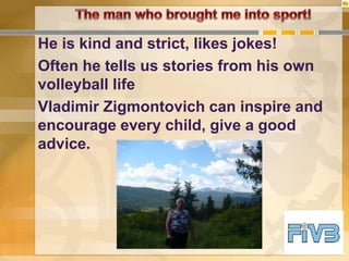 He is kind and strict, likes jokes!
Often he tells us stories from his own
volleyball life
Vladimir Zigmontovich can inspire and
encourage every child, give a good
advice.