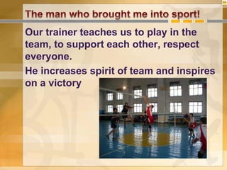 Our trainer teaches us to play in the
team, to support each other, respect
everyone.
He increases spirit of team and inspires
on a victory