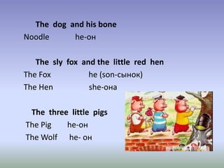The dog and his bone
Noodle he-он
The sly fox and the little red hen
The Fox he (son-сынок)
The Hen she-она
The three little pigs
The Pig he-он
The Wolf he- он
 