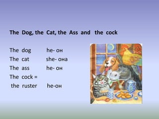 The Dog, the Cat, the Ass and the cock
The dog he- он
The cat she- она
The ass he- он
The cock =
the ruster he-он
 