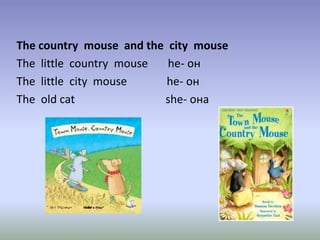 The country mouse and the city mouse
The little country mouse he- он
The little city mouse he- он
The old cat she- она
 