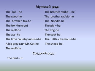 Мужской род:
The cat – he The brother rabbit – he
The spot- he The brother rabbit- he
The brother fox-he The Noodle-he
The fox –he (son) The pig – he
The wolf-he The dog-he
The ass- he The cock-he
The little country mouse-he The little city mouse-he
A big grey cat= Mr. Cat-he The sheep-he
The wolf-he
Средний род :
The bird – it
 