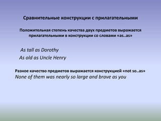 Сравнительные конструкции с прилагательными
Положительная степень качества двух предметов выражается
прилагательными в конструкции со словами «as..as»
As tall as Dorothy
As old as Uncle Henry
Разное качество предметов выражается конструкцией «not so..as»
None of them was nearly so large and brave as you
 
