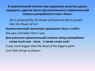 В сравнительной степени при сравнении качества одного
предмета с другим после прилагательного в сравнительной
степени употребляется союз «than»:
She is protected by the Power of Good and that is greater
than the Power of Evil
Количественный компонент сравнения «less» «a bit»:
She was a bit taller than it was
Для усиления сравнительной степени автор употребляет
слова much или more, а также слово such:
It was much bigger than the head of the biggest giant
Such little things as flowers
 
