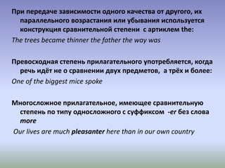 При передаче зависимости одного качества от другого, их
параллельного возрастания или убывания используется
конструкция сравнительной степени с артиклем the:
The trees became thinner the father the way was
Превосходная степень прилагательного употребляется, когда
речь идёт не о сравнении двух предметов, а трёх и более:
One of the biggest mice spoke
Многосложное прилагательное, имеющее сравнительную
степень по типу односложного с суффиксом -er без слова
more
Our lives are much pleasanter here than in our own country
 