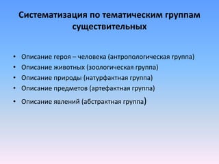 Систематизация по тематическим группам
существительных
• Описание героя – человека (антропологическая группа)
• Описание животных (зоологическая группа)
• Описание природы (натурфактная группа)
• Описание предметов (артефактная группа)
• Описание явлений (абстрактная группа)
 