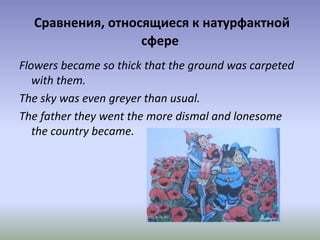 Сравнения, относящиеся к натурфактной
сфере
Flowers became so thick that the ground was carpeted
with them.
The sky was even greyer than usual.
The father they went the more dismal and lonesome
the country became.
 