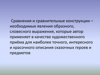 Сравнения и сравнительные конструкции –
необходимые явления образного,
словесного выражения, которые автор
применяет в качестве художественного
приёма для наиболее точного, интересного
и красочного описания сказочных героев и
предметов
 