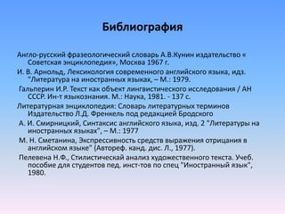 Библиография
Англо-русский фразеологический словарь А.В.Кунин издательство «
Советская энциклопедия», Москва 1967 г.
И. В. Арнольд, Лексикология современного английского языка, идз.
"Литература на иностранных языках, – М.: 1979.
Гальперин И.Р. Текст как объект лингвистического исследования / АН
СССР. Ин-т языкознания. М.: Наука, 1981. - 137 с.
Литературная энциклопедия: Словарь литературных терминов
Издательство Л.Д. Френкель под редакцией Бродского
А. И. Смирницкий, Синтаксис английского языка, изд. 2 "Литературы на
иностранных языках", – М.: 1977
М. Н. Сметанина, Экспрессивность средств выражения отрицания в
английском языке" (Автореф. канд. дис. Л., 1977).
Пелевена Н.Ф., Стилистическай анализ художественного текста. Учеб.
пособие для студентов пед. инст-тов по спец "Иностранный язык",
1980.
 
