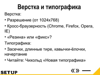 Верстка и типографика
Верстка:
• Разрешение (от 1024х768)
• Кросс-браузерность (Chrome, Firefox, Opera,
IE)
• «Резина» или «фикс»?
Типографика:
• Засечки, длинные тире, кавычки-ёлочки,
начертание
• Читайте: Чихольд «Новая типографика»
 