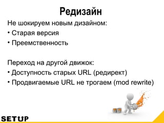 Редизайн
Не шокируем новым дизайном:
• Старая версия
• Преемственность
Переход на другой движок:
• Доступность старых URL (редирект)
• Продвигаемые URL не трогаем (mod rewrite)
 