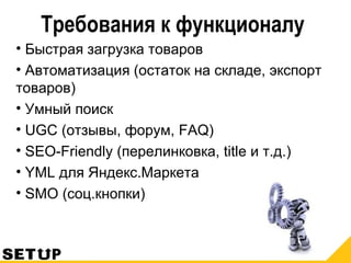Требования к функционалу
• Быстрая загрузка товаров
• Автоматизация (остаток на складе, экспорт
товаров)
• Умный поиск
• UGC (отзывы, форум, FAQ)
• SEO-Friendly (перелинковка, title и т.д.)
• YML для Яндекс.Маркета
• SMO (соц.кнопки)
 
