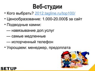 Веб-студии
• Кого выбрать? 2012.tagline.ru/top100/
• Ценообразование: 1.000-20.000$ за сайт
• Подводные камни:
— навязывание доп.услуг
— самые медленные
— испорченный телефон
• Укрощаем: менеджер, предоплата
 