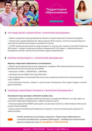 Яркая и каждый раз новая дизайнерская обложка, которая привлекает внимание молодежи.
Компактный и удобный формат А5, объем журнала 30-35 страниц, отличная глянцевая бумага и
качественная цветная печать даже на внутренних полосах
55-60% тиража распространяется среди учащихся 11 классов школ, лицеев и гимназий Челябинска,
30% тиража - в средне-специальных учебных заведениях,10-15% тиража - в образовательных и
молодежных центрах, тематических выставках и других мероприятиях.
•
•
•
Как Aquamatic улучшает бизнес
Звоните: +79191233642 Пишите: trade74@list.ru
ЧТО ПРЕДСТАВЛЯЕТ СОБОЙ ЖУРНАЛ «ТЕРРИТОРИЯ ОБРАЗОВАНИЯ»
ИСТОРИИ УСПЕХА ВМЕСТЕ С «ТЕРРИТОРИЕЙ ОБРАЗОВАНИЯ»
Журналу «Территория образования» уже доверяют:
ЮУрГУ, Русско-Британский институт управления, академия ЧГАА; Уральский Институт Бизнеса;
Московский Технологический Институт (МТИ).
Автошколы «КАФС», «АВТОКУРСЫ», «ЭКИПАЖ».
Языковые центры English club, Enjoy, PM-studio.
Центр образования за границей Study Land, школа скорочтения Memory74, психологический
центр «САМ Я».
Сеть магазинов «Кнопка», «Радио 7», школа танцев «Экспрессия», йога-студия «Гаруда» и многие
другие компании.
•
•
•
•
•
НАСКОЛЬКО ЭФФЕКТИВНА РЕКЛАМА В «ТЕРРИТОРИИ ОБРАЗОВАНИЯ»?
Посмотрите пару примеров и сделайте выводы сами:
Автошкола «КАФС» в декабре разместили рекламу на внутренней обложке и за пару недель из
читателей «Территории образования» набрала половину группы.
Несколько факультетов ЮУрГУ размещают у нас рекламу постоянно и обеспечивают себе аншлаг
на дни открытых дверей.
Школа скорочтения Memory74 ежемесячно получает из числа читателей нашего журнала 3-5
новых учеников.
•
•
•
Чтобы разместить рекламу в журнале «Территория образования»
с точным попаданием в целевую аудиторию - челябинских выпускников -
просто позвоните нам по телефону +7 919 123-36-42.
 