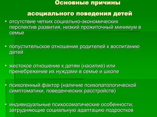 Основные причины
асоциального поведения детей
 отсутствие четких социально-экономических
перспектив развития, низкий прожиточный минимум в
семье
 попустительское отношение родителей к воспитанию
детей
 жестокое отношение к детям (насилие) или
пренебрежение их нуждами в семье и школе
 психогенный фактор (наличие психопатологической
симптоматики, поведенческих расстройств)
 индивидуальные психосоматические особенности,
затрудняющие социальную адаптацию подростков
 