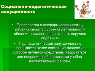 Социально-педагогическая
запущенность
 Проявляется в несформированности у
ребенка свойств субъекта деятельности
общения, самосознания, то есть нарушен
образ «Я»
 Под педагогической запущенностью
понимается такое состояние личности,
которое является следствием недостатков
или неправильной постановки учебно-
воспитательной работы.
 