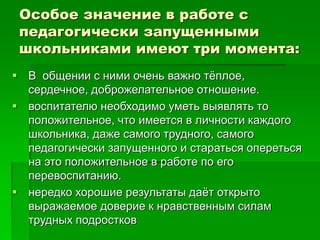 Особое значение в работе с
педагогически запущенными
школьниками имеют три момента:
 В общении с ними очень важно тёплое,
сердечное, доброжелательное отношение.
 воспитателю необходимо уметь выявлять то
положительное, что имеется в личности каждого
школьника, даже самого трудного, самого
педагогически запущенного и стараться опереться
на это положительное в работе по его
перевоспитанию.
 нередко хорошие результаты даёт открыто
выражаемое доверие к нравственным силам
трудных подростков
 