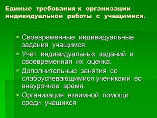Единые требования к организации
индивидуальной работы с учащимися.
 Своевременные индивидуальные
задания учащимся.
 Учет индивидуальных заданий и
своевременная их оценка.
 Дополнительные занятия со
слабоуспевающимися учениками во
внеурочное время.
 Организация взаимной помощи
среди учащихся
 