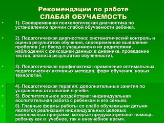 Рекомендации по работе
СЛАБАЯ ОБУЧАЕМОСТЬ
 1). Своевременная психологическая диагностика по
установлению причин слабой обучаемости ребенка.
 2). Педагогическая диагностика: систематический контроль и
оценка результатов обучения, своевременное выявление
пробелов ( из бесед с учащимися и их родителями,
наблюдений с фиксацией данных в дневнике, проведение
тестов, анализа результатов обученности).
 3). Педагогическая профилактика: применение оптимальных
педагогических активных методов, форм обучения, новых
технологий.
 4). Педагогическая терапия: дополнительные занятия по
устранению отставаний в учебе.
 5). Воспитательное воздействия: индивидуальная
воспитательная работа с ребенком и его семьей.
 6). Главные формы работы со слабо обучаемыми детьми
является реализация индивидуальных целевых
комплексных программ, которые предусматривают помощь
ребенку как в учебное, так и внеучебное время.
 