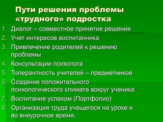 Пути решения проблемы
«трудного» подростка
1. Диалог – совместное принятие решения
2. Учет интересов воспитанника
3. Привлечение родителей к решению
проблемы
4. Консультации психолога
5. Толерантность учителей – предметников
6. Создание положительного
психологического климата вокруг ученика
7. Воспитание успехом (Портфолио)
8. Организация труда учащегося на уроке и
во внеурочное время.
 