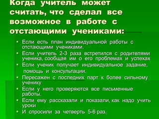 Когда учитель может
считать, что сделал все
возможное в работе с
отстающими учениками:
 Если есть план индивидуальной работы с
отстающими учениками.
 Если учитель 2-3 раза встретился с родителями
ученика, сообщая им о его проблемах и успехах
 Если ученик получает индивидуальное задание,
помощь и консультации.
 Пересажен с последних парт к более сильному
ученику
 Если у него проверяются все письменные
работы.
 Если ему рассказали и показали, как надо учить
уроки
 И спросили за четверть 5-6 раз.
 