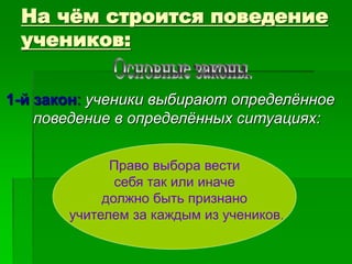 На чём строится поведение
учеников:
1-й закон: ученики выбирают определённое
поведение в определённых ситуациях:
Право выбора вести
себя так или иначе
должно быть признано
учителем за каждым из учеников.
 