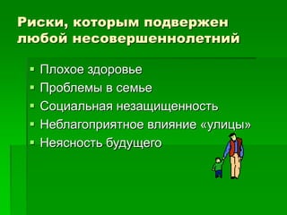 Риски, которым подвержен
любой несовершеннолетний
 Плохое здоровье
 Проблемы в семье
 Социальная незащищенность
 Неблагоприятное влияние «улицы»
 Неясность будущего
 