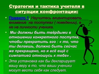 Стратегия и тактика учителя в
ситуации конфронтации:
 Правило 1. Научитесь акцентировать
внимание на поступках ( поведении), а
не на личности ученика.
 Мы должны быть твёрдыми в
отношении конкретного поступка,
чтобы прекратить его : « то, что
ты делаешь, должно быть сейчас
же прекращено, но я всё ещё с
симпатией отношусь к тебе» .
 Эта установка как бы декларирует
вашу веру в то, что ваши ученики
могут вести себя как следует.
 